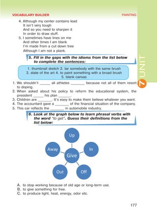 7
UNIT
PAINTING
177
4.	Although my center contains lead
It isn’t very tough
And so you need to sharpen it
In order to draw stuff.
5.	I sometimes have lines on me
And other times I am blank
I’m made from a cut down tree
Although I am not a plank.
5. Fill in the gaps with the idioms from the list below
to complete the sentences:
1. thumbnail sketch 2. tar somebody with the same brush
3. state of the art 4. to paint something with a broad brush
5. blank canvas
1.	We shouldn’t ______ all athletes ________ because not all of them resort
to doping.
2.	When asked about his policy to reform the educational system, the
president ______ his plan _______.
3.	Children are ________. It’s easy to make them believe whatever you want.
4.	The accountant gave a ________ of the financial situation of the company.
5.	This car reflects the ________ in automobile industry.
6. Look at the graph below to learn phrasal verbs with
the word “to get”. Guess their definitions from the
list below:
A.	 to stop working because of old age or long-term use.
B.	to give something for free.
C.	to produce light, heat, energy, odor etc.
VOCABULARY BUILDER
 