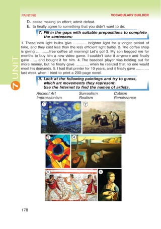 7
UNIT PAINTING
178
D.	cease making an effort; admit defeat.
E.	 to finally agree to something that you didn’t want to do.
7. Fill in the gaps with suitable prepositions to complete
the sentences:
1. These new light bulbs give ………… brighter light for a longer period of
time, and they cost less than the less efficient light bulbs. 2. The coffee shop
is giving …………free coffee all morning! Let’s go! 3. My son begged me for
months to buy him a new video game. I couldn’t take it anymore and finally
gave …… and bought it for him. 4. The baseball player was holding out for
more money, but he finally gave ………… when he realized that no one would
meet his demands. 5. I had that printer for 10 years, and it finally gave …………
last week when I tried to print a 200-page novel.
8. Look at the following paintings and try to guess,
which art movements they represent.
Use the Internet to find the names of artists.
Ancient Art			Surrealism		Cubism	
Impressionism		Realism		Renaissance
VOCABULARY BUILDER
1 2
3 4
5 6
 