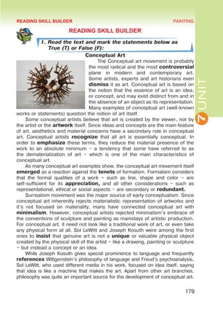 7
UNIT
PAINTING
179
READING SKILL BUILDER
1. Read the text and mark the statements below as
True (T) or False (F):
Conceptual Art
The Conceptual art movement is probably
the most radical and the most controversial
plane in modern and contemporary art.
Some artists, experts and art historians even
dismiss it as art. Conceptual art is based on
the notion that the essence of art is an idea,
or concept, and may exist distinct from and in
the absence of an object as its representation.
Many examples of conceptual art (well-known
works or statements) question the notion of art itself.
Some conceptual artists believe that art is created by the viewer, not by
the artist or the artwork itself. Since ideas and concepts are the main feature
of art, aesthetics and material concerns have a secondary role in conceptual
art. Conceptual artists recognize that all art is essentially conceptual. In
order to emphasize these terms, they reduce the material presence of the
work to an absolute minimum – a tendency that some have referred to as
the dematerialization of art – which is one of the main characteristics of
conceptual art.
As many conceptual art examples show, the conceptual art movement itself
emerged as a reaction against the tenets of formalism. Formalism considers
that the formal qualities of a work – such as line, shape and color – are
self-sufficient for its appreciation, and all other considerations – such as
representational, ethical or social aspects – are secondary or redundant.
Surrealism movement was the major source of early conceptualism. Since
conceptual art inherently rejects materialistic representation of artworks and
it’s not focused on materiality, many have connected conceptual art with
minimalism. However, conceptual artists rejected minimalism’s embrace of
the conventions of sculpture and painting as mainstays of artistic production.
For conceptual art, it need not look like a traditional work of art, or even take
any physical form at all. Sol LeWitt and Joseph Kosuth were among the first
ones to insist that genuine art is not a unique or valuable physical object
created by the physical skill of the artist – like a drawing, painting or sculpture
– but instead a concept or an idea.
While Joseph Kosuth gives special prominence to language and frequently
references Wittgenstein’s philosophy of language and Freud’s psychoanalysis,
Sol LeWitt, who used different media in his work, focused on idea itself, saying
that idea is like a machine that makes the art. Apart from other art branches,
philosophy was quite an important source for the development of conceptual art.
READING SKILL BUILDER
 