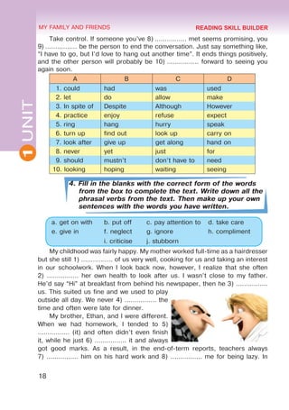18
1
UNIT MY FAMILY AND FRIENDS
Take control. If someone you’ve 8) ................ met seems promising, you
9) ................ be the person to end the conversation. Just say something like,
“I have to go, but I’d love to hang out another time”. It ends things positively,
and the other person will probably be 10) ................ forward to seeing you
again soon.
A B C D
1. could had was used
2. let do allow make
3. In spite of Despite Although However
4. practice enjoy refuse expect
5. ring hang hurry speak
6. turn up find out look up carry on
7. look after give up get along hand on
8. never yet just for
9. should mustn’t don’t have to need
10. looking hoping waiting seeing
4. Fill in the blanks with the correct form of the words
from the box to complete the text. Write down all the
phrasal verbs from the text. Then make up your own
sentences with the words you have written.
a. get on with b. put off c. pay attention to d. take care
e. give in f. neglect g. ignore h. compliment
i. criticise j. stubborn
My childhood was fairly happy. My mother worked full-time as a hairdresser
but she still 1) ................ of us very well, cooking for us and taking an interest
in our schoolwork. When I look back now, however, I realize that she often
2) ................ her own health to look after us. I wasn’t close to my father.
He’d say “Hi” at breakfast from behind his newspaper, then he 3) ................
us. This suited us fine and we used to play
outside all day. We never 4) ................ the
time and often were late for dinner.
My brother, Ethan, and I were different.
When we had homework, I tended to 5)
................ (it) and often didn’t even finish
it, while he just 6) ................ it and always
got good marks. As a result, in the end-of-term reports, teachers always
7) ................ him on his hard work and 8) ................ me for being lazy. In
READING SKILL BUILDER
 
