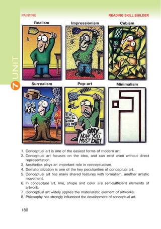 7
UNIT PAINTING
180
1.	Conceptual art is one of the easiest forms of modern art.
2.	Conceptual art focuses on the idea, and can exist even without direct
representation.
3.	Aesthetics plays an important role in conceptualism.
4.	Dematerialization is one of the key peculiarities of conceptual art.
5.	Conceptual art has many shared features with formalism, another artistic
movement.
6.	In conceptual art, line, shape and color are self-sufficient elements of
artwork.
7.	Conceptual art widely applies the materialistic element of artworks.
8.	Philosophy has strongly influenced the development of conceptual art.
READING SKILL BUILDER
Realism Impressionism Cubism
Surrealism Pop-art Minimalism
 
