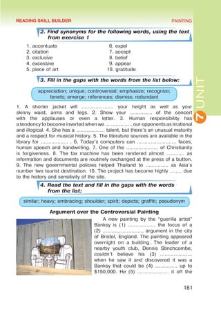 7
UNIT
PAINTING
181
2. Find synonyms for the following words, using the text
from exercise 1
1.	accentuate
2.	citation
3.	exclusive
4.	excessive
5.	piece of art
3. Fill in the gaps with the words from the list below:
appreciation; unique; controversial; emphasize; recognize;
tenets; emerge; references; dismiss; redundant
1. A shorter jacket will ………………… your height as well as your
skinny waist, arms and legs. 2. Show your …………… of the concert
with the applauses or even a letter. 3. Human responsibility has
a tendency to become inverted when we ……………… our opponents as irrational
and illogical. 4. She has a ….…………… talent, but there’s an unusual maturity
and a respect for musical history. 5. The literature sources are available in the
library for ……………… . 6. Today’s computers can ……..……………… faces,
human speech and handwriting. 7. One of the ………………… of Christianity
is forgiveness. 8. The fax machine has been rendered almost ………… as
information and documents are routinely exchanged at the press of a button.
9. The new governmental policies helped Thailand to …………… as Asia’s
number two tourist destination. 10. The project has become highly …..… due
to the history and sensitivity of the site.
4. Read the text and fill in the gaps with the words
from the list:
similar; heavy; embracing; shoulder; spirit; depicts; graffiti; pseudonym
Argument over the Controversial Painting
A new painting by the “guerilla artist”
Banksy is (1) ……………… the focus of a
(2) ……………………… argument in the city
of Bristol, England. The painting appeared
overnight on a  building. The leader of a
nearby youth club, Dennis Stinchcombe,
couldn’t believe his (3)  …………………
when he saw it and discovered it was a
Banksy that could be (4) …………… up to
$150,000. He (5) ………………… it off the
6. expel
7. accept
8. belief
9. appear
10. gratitude
READING SKILL BUILDER
 