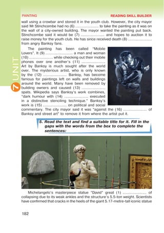 7
UNIT PAINTING
182
wall using a crowbar and stored it in the youth club. However, the city mayor
said Mr Stinchcombe had no (6) ………………… to take the painting as it was on
the wall of a city-owned building. The mayor wanted the painting put back.
Stinchcombe said it would be (7) ………………… and hopes to auction it to
raise money for the youth club. He has since received death (8) …………………
from angry Banksy fans.
The painting has been called “Mobile
Lovers”. It (9) …………………… a man and woman
(10) ………………… while checking out their mobile
phones over one another’s (11)  …………………
Art by Banksy is much sought after the world
over. The mysterious artist, who is only known
by the (12) ………………… Banksy, has become
famous for paintings left on walls and buildings
around the world. Many have been removed by
building owners and caused (13)  …………………
spats. Wikipedia says Banksy’s work combines,
“dark humour with (14) ………………… executed
in a distinctive stenciling technique.” Banksy’s
work is (15) ………………… on political and social
commentary. The city mayor said it was “against the (16) ………………… of
Banksy and street art” to remove it from where the artist put it.
5. Read the text and find a suitable title for it. Fill in the
gaps with the words from the box to complete the
sentences:
Michelangelo’s masterpiece statue “David” great (1)  ………………… of
collapsing due to its weak ankles and the structure’s 5.5-ton weight. Scientists
have confirmed that cracks in the heels of the giant 5.17-metre-tall iconic statue
READING SKILL BUILDER
 