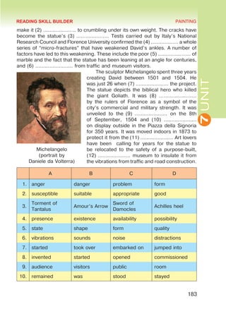 7
UNIT
PAINTING
183
make it (2) ………………… to crumbling under its own weight. The cracks have
become the statue’s (3) ………………… Tests carried out by Italy’s National
Research Council and Florence University confirmed the (4) ……………… a whole
series of “micro-fractures” that have weakened David’s ankles. A number of
factors have led to this weakening. These include the poor (5) ………………… of
marble and the fact that the statue has been leaning at an angle for centuries,
and (6) …………………… from traffic and museum visitors.
The sculptor Michelangelo spent three years
creating David between 1501 and 1504. He
was just 26 when (7) ………………… the project.
The statue depicts the biblical hero who killed
the giant Goliath. It  was (8) ……………………
by the rulers of Florence as a symbol of the
city’s commercial and military strength. It was
unveiled to the  (9)  ………………… on the 8th
of September, 1504 and  (10)  …………………
on display outside in the Piazza della Signoria
for 350 years. It was moved indoors in 1873 to
protect it from the (11) ………………… Art lovers
have been calling for years for the statue to
be relocated to the safety of a purpose-built,
(12) ………………… museum to insulate it from
the vibrations from traffic and road construction.
A B C D
1. anger danger problem form
2. susceptible suitable appropriate good
3.
Torment of
Tantalus
Amour’s Arrow
Sword of
Damocles
Achilles heel
4. presence existence availability possibility
5. state shape form quality
6. vibrations sounds noise distractions
7. started took over embarked on jumped into
8. invented started opened commissioned
9. audience visitors public room
10. remained was stood stayed
Michelangelo
(portrait by
Daniele da Volterra)
READING SKILL BUILDER
 