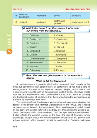 7
UNIT PAINTING
184
11
weather
conditions
elements public disasters
12 resilient resistant
earthquake
proved
earthquake proof
6. Match the items from the column A with their
synonyms from the column B.
1. Confirmed A. Cracks
2. Carried out B. Conducted
3. Fractures C. The climate
4. Quality D. Started
5. Embarked E. Ordered
6. Depicts F. Crumbling
7. Commissioned G. Safeguard
8. The elements H. Standard
9. Insulate I. Verified
10. Collapsing J. Portrays
7. Read the text and give answers to the questions
below:
What is Art Performance?
Art performance is a genre in which art is presented “live,” usually by the
artist but sometimes with collaborators or performers. It has had a role in
avant-garde art throughout the twentieth century, playing an important part
in anarchic movements such as Futurism and Dada. Indeed, whenever artists
have become discontented with conventional forms of art, such as painting
and traditional modes of sculpture, they have often turned to performance as
a means to rejuvenate their work.
The most significant flourishing of performance art took place following the
decline of modernism and Abstract Expressionism in the 1960s, and it found
exponents across the world. Performance art of this period was particularly focused
on the body, and is often referred to as Body art. This reflects the period’s so-
called “dematerialization of the art object,” and the flight from traditional media.
It also reflects the political ferment of the time: the rise of feminism, which
encouraged thought about the division between the personal and political and
anti-war activism, which supplied models for politicized art “actions.” Although
READING SKILL BUILDER
 