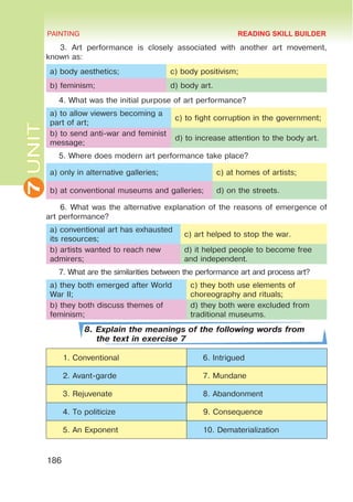7
UNIT PAINTING
186
3. Art performance is closely associated with another art movement,
known as:
a) body aesthetics; c) body positivism;
b) feminism; d) body art.
4. What was the initial purpose of art performance?
a) to allow viewers becoming a
part of art;
c) to fight corruption in the government;
b) to send anti-war and feminist
message;
d) to increase attention to the body art.
5. Where does modern art performance take place?
a) only in alternative galleries; c) at homes of artists;
b) at conventional museums and galleries; d) on the streets.
6. What was the alternative explanation of the reasons of emergence of
art performance?
a) conventional art has exhausted
its resources;
c) art helped to stop the war.
b) artists wanted to reach new
admirers;
d) it helped people to become free
and independent.
7. What are the similarities between the performance art and process art?
a) they both emerged after World
War II;
c) they both use elements of
choreography and rituals;
b) they both discuss themes of
feminism;
d) they both were excluded from
traditional museums.
8. Explain the meanings of the following words from
the text in exercise 7
1. Conventional 6. Intrigued
2. Avant-garde 7. Mundane
3. Rejuvenate 8. Abandonment
4. To politicize 9. Consequence
5. An Exponent 10. Dematerialization
READING SKILL BUILDER
 