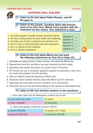 7
UNIT
PAINTING
187
LISTENING SKILL BUILDER
1. Listen to the text about Pablo Picasso, and fill
the gaps in.
2. Listen to five people, speaking about why humans
need art in their lives. Match every speaker with the
statement he/she makes. One statement is extra.
1.	Art helps people to speak up their personal stories.
2.	Art has a healing effect on your health and wellbeing.
3.	Art helps you to find a good job and become rich.
4.	Art is a way of communication and self-expression.
5.	Art is a natural human behavior.
6.	Art is a shared experience.
Speaker A. ___
Speaker B. ___
Speaker C. ___
Speaker D. ___
Speaker E. ___
3. Listen to the text about Mona Lisa and mark
the following statements as True (T) or False (F):
1.	Scientists are trying to find a modern woman, who looks like Mona Lisa.
2.	Researchers think the real Mona Lisa was Leonardo da Vinci’s sister.
3.	Scientists will analyse the bones of a body found in Florence.
4.	Mr Vinceti will use a computer graphics program to generate a face from
the skull and compare it to the painting.
5.	Only art experts enjoy the painting of Mona Lisa.
6.	Historians have created theories about the Mona Lisa for centuries.
7.	Giaconda was Leonrado da Vinci’s fantasy, not a real woman.
8.	Scientists are sure that the bones belong to the woman of Giaconda family.
4. Listen to the text and give answers to the questions:
1. How often does the Art Newspaper conduct its survey?
a) once every two years b) yearly
c) once a decade d) biannually
2. How many people visited the Louvre in 2012?
a) almost 970,000 b) exactly 19.7 million
c) about 97,000,000 d) around 9,700,000
LISTENING SKILL BUILDER
 