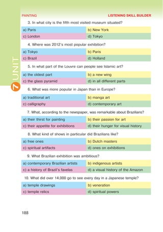 7
UNIT PAINTING
188
3. In what city is the fifth most visited museum situated?
a) Paris b) New York
c) London d) Tokyo
4. Where was 2012’s most popular exhibition?
a) Tokyo b) Paris
c) Brazil d) Holland
5. In what part of the Louvre can people see Islamic art?
a) the oldest part b) a new wing
c) the glass pyramid d) in all different parts
6. What was more popular in Japan than in Europe?
a) traditional art b) manga art
c) calligraphy d) contemporary art
7. What, according to the newspaper, was remarkable about Brazilians?
a) their thirst for painting b) their passion for art
c) their appetite for exhibitions d) their hunger for visual history
8. What kind of shows in particular did Brazilians like?	
a) free ones b) Dutch masters
c) spiritual artifacts d) ones on exhibitions
9. What Brazilian exhibition was ambitious?
a) contemporary Brazilian artists b) indigenous artists
c) a history of Brazil’s favelas d) a visual history of the Amazon
10. What did over 14,000 go to see every day in a Japanese temple?
a) temple drawings b) veneration
c) temple relics d) spiritual powers
LISTENING SKILL BUILDER
 
