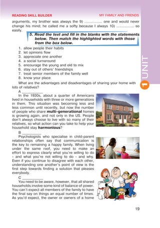1
UNIT
19
MY FAMILY AND FRIENDS
arguments, my brother was always the 9) ................ one and would never
change his mind; he called me a softy because I always 10) ................ so
easily.
5. Read the text and fill in the blanks with the statements
below. Then match the highlighted words with those
from the box below.
1.	 allow people their habits
2.	 let opinions flow
3.	 appreciate one another
4.	 a social turnaround
5.	 encourage the young and old to mix
6.	 stay out of others’ friendships
7.	 treat senior members of the family well
8.	 know your place
What are the advantages and disadvantages of sharing your home with
lots of relatives?
A ____________
In the 1930s, about a quarter of Americans
lived in households with three or more generations
in them. This situation was becoming less and
less common until recently, but now the number
of people who share multi-generational homes
is growing again, and not only in the US. People
don’t always choose to live with so many of their
relatives, so what action can you take to help your
household stay harmonious?
B ___________
Psychologists who specialise in child-parent
relationships often say that communication is
the key to remaining a happy family. When living
under the same roof, you need to make an
effort to express clearly what you’re willing to do
- and what you’re not willing to do - and why.
Even if you continue to disagree with each other,
understanding one another’s point of view is the
first step towards finding a solution that pleases
everybody.
C ____________
You need to be aware, however, that all shared
households involve some kind of balance of power.
You can’t expect all members of the family to have
the final say on things an equal number of times.
As you’d expect, the owner or owners of a home
READING SKILL BUILDER
 