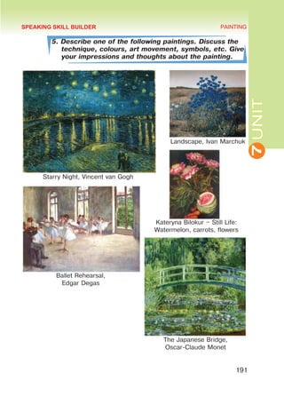 7
UNIT
PAINTING
191
5. Describe one of the following paintings. Discuss the
technique, colours, art movement, symbols, etc. Give
your impressions and thoughts about the painting.
The Japanese Bridge,
Oscar-Claude Monet
Kateryna Bilokur – Still Life:
Watermelon, carrots, flowers
SPEAKING SKILL BUILDER
Ballet Rehearsal,
Edgar Degas
Landscape, Ivan Marchuk
Starry Night, Vincent van Gogh
 