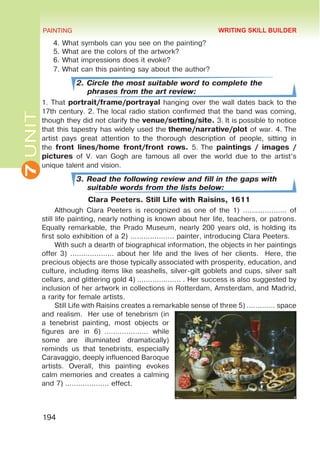 7
UNIT PAINTING
194
4. What symbols can you see on the painting?
5. What are the colors of the artwork?
6. What impressions does it evoke?
7. What can this painting say about the author?
2. Circle the most suitable word to complete the
phrases from the art review:
1. That portrait/frame/portrayal hanging over the wall dates back to the
17th century. 2. The local radio station confirmed that the band was coming,
though they did not clarify the venue/setting/site. 3. It is possible to notice
that this tapestry has widely used the theme/narrative/plot of war. 4. The
artist pays great attention to  the thorough description of people, sitting in
the front lines/home front/front rows. 5. The paintings / images /
pictures of V. van Gogh are famous all over the world due to the artist’s
unique talent and vision.
3. Read the following review and fill in the gaps with
suitable words from the lists below:
Clara Peeters. Still Life with Raisins, 1611
Although Clara Peeters is recognized as one of the 1) ……………….. of
still life painting, nearly nothing is known about her life, teachers, or patrons.
Equally remarkable, the Prado Museum, nearly 200 years old, is holding its
first solo exhibition of a 2) ……………….. painter, introducing Clara Peeters.
With such a dearth of biographical information, the objects in her paintings
offer 3) ……………….. about her life and the lives of her clients. Here, the
precious objects are those typically associated with prosperity, education, and
culture, including items like seashells, silver-gilt goblets and cups, silver salt
cellars, and glittering gold 4) ……………….. . Her success is also suggested by
inclusion of her artwork in collections in Rotterdam, Amsterdam, and Madrid,
a rarity for female artists.
Still Life with Raisins creates a remarkable sense of three 5) …………. space
and realism. Her use of tenebrism (in
a tenebrist painting, most objects or
figures are in 6)  ……………….. while
some are illuminated dramatically)
reminds us that tenebrists, especially
Caravaggio, deeply influenced Baroque
artists. Overall, this painting evokes
calm memories and creates a calming
and 7) ……………….. effect.
WRITING SKILL BUILDER
 