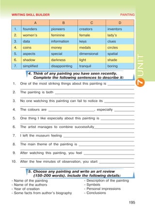 7
UNIT
PAINTING
195
A B C D
1. founders pioneers creators inventors
2. women’s feminine female lady’s
3. data information keys clues
4. coins money medals circles
5. aspects special dimensional spatial
6. shadow darkness light shade
7. simplified disappointing tranquil boring
4. Think of any painting you have seen recently.
Complete the following sentences to describe it:
1.	 One of the most striking things about this painting is ________________
___________________________________________________________________
2.	 The painting is both _______________________________________________
___________________________________________________________________
3.	 No one watching this painting can fail to notice its __________________
___________________________________________________________________
4.	 The colours are ___________________________, especially ____________
___________________________________________________________________
5.	 One thing I like especially about this painting is ____________________
___________________________________________________________________
6.	 The artist manages to combine successfully________________________
___________________________________________________________________
7.	 I left the museum feeling __________________________________________
___________________________________________________________________
8.	 The main theme of the painting is _________________________________
___________________________________________________________________
9.	 After watching this painting, you feel ______________________________
___________________________________________________________________
10.	 After the few minutes of observation, you start _____________________
___________________________________________________________________
5. Choose any painting and write an art review
(150-200 words). Include the following details:
- Name of the painting
- Name of the authors
- Year of creation
- Some facts from author’s biography
- Description of the painting
- Symbols
- Personal impressions
- Conclusions
WRITING SKILL BUILDER
 