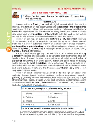 7
UNIT PAINTING
196
LET’S REVISE AND PRACTISE
1. Read the text and choose the right word to complete
the sentences.
Internet Art
Internet art is a form / format of digital artwork distributed via the
Internet. This form of art has circumvented the traditional / traditionalistic
dominance of the gallery and museum system, delivering aesthetic /
beautiful experiences via the Internet. In many cases, the viewer is drawn
into some kind of interaction / interactivity with the work of art. Artists
working in this manner are sometimes referred to as net artists.
Internet art can happen outside the technological / technical structure
of the Internet, such as when artists use specific social or cultural Internet
traditions in a project outside it. Internet art is often but not always interactive,
participating / participatory, and multimedia-based. Internet art can be
used to spread / spreading a message, either political or social, using
human / humid interactions.
The term Internet art typically does not refer to art that has been simply
/ simplify digitized and uploaded to be viewable over the Internet. This can
be done through a web browser, such as images of paintings uploading /
uploaded for viewing in an online gallery. Rather, this genre relies intrinsically
on the Internet to exist / existing, taking advantage of such aspects as an
interactive interface and connectivity to multiple social and economic cultures
and micro-cultures. It refers to the Internet as a wholeness / whole, not
only to web-based works.
Internet art can be created in a variety of media: through websites; e-mail
projects; Internet-based original software projects (sometimes involving
gaming / games); Internet-linked networked installations; interactive and/or
streaming video, audio, or radio works; and networked performances (using
multi-user domains, virtual / real worlds such as Second Life, chat rooms,
and other networked environments).
2. Provide synonyms to the following words:
1. Shade 5. Conventional
2. Painting 6. Modern
3. Theme 7. Style
4. Fine arts 8. Interactive
3. Put the words into the columns in the table:
portrait,red,impressionism,shade,watercolors,landscape,urban
landscape,realism,shadow,still life,cubism,installation,turquoise,
LET'S REVISE AND PRACTISE
 