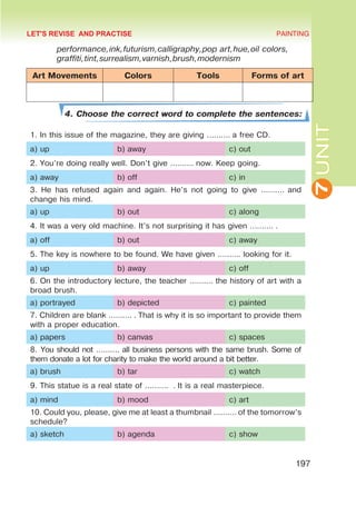 7
UNIT
PAINTING
197
performance,ink,futurism,calligraphy,pop art,hue,oil colors,
graffiti,tint,surrealism,varnish,brush,modernism
Art Movements Colors Tools Forms of art
4. Choose the correct word to complete the sentences:
1. In this issue of the magazine, they are giving ………. a free CD.
a) up b) away c) out
2. You’re doing really well. Don’t give ………. now. Keep going.
a) away b) off c) in
3. He has refused again and again. He’s not going to give ………. and
change his mind.
a) up b) out c) along
4. It was a very old machine. It’s not surprising it has given ………. .
a) off b) out c) away
5. The key is nowhere to be found. We have given ………. looking for it.
a) up b) away c) off
6. On the introductory lecture, the teacher ………. the history of art with a
broad brush.
a) portrayed b) depicted c) painted
7. Children are blank ………. . That is why it is so important to provide them
with a proper education.
a) papers b) canvas c) spaces
8. You should not ………. all business persons with the same brush. Some of
them donate a lot for charity to make the world around a bit better.
a) brush b) tar c) watch
9. This statue is a real state of ………. . It is a real masterpiece.
a) mind b) mood c) art
10. Could you, please, give me at least a thumbnail ………. of the tomorrow’s
schedule?
a) sketch b) agenda c) show
LET'S REVISE AND PRACTISE
 