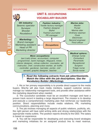 8
UNIT OCCUPATIONS
198
UNIT 8. OCCUPATIONS
VOCABULARY BUILDER
1. Read the following extracts from job advertisements.
Match the titles with the job descriptions. Use the
Vocabulary Builder (Marketing).
1. His or her primary responsibility is to provide direct support to the media
buyers. She/he will also track media mentions, support customer service,
manage our relationship management tools, and provide other assistance within
the marketing department when needed.
2. The successful candidate must be an excellent manager and have a
proven track record in leading a large department. The mission is to develop
and execute a comprehensive marketing plan that reinforces our leadership
position. Direct responsibilities include media relations, PR, marketing
communications, planning and more.
3. The job involves managing all aspects of public relations, publicity, etc.
the right person will have solid writing skills and strong relationships with the
appropriate media outlets. The position reports directly to the CEO. The salary
is based on experience.
4. You will be responsible for developing and executing brand strategies
and marketing initiatives for an assigned product line to meet revenue,

 
 
  
 
 
  
 

 
 
 
 



 
    
    
     
     
    
   
 


 
 


 
 
 
 




 
 

VOCABULARY BUILDER
 