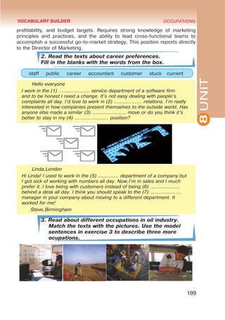 8
UNIT
OCCUPATIONS
199
profitability, and budget targets. Requires strong knowledge of marketing
principles and practices, and the ability to lead cross-functional teams to
accomplish a successful go-to-market strategy. This position reports directly
to the Director of Marketing.
2. Read the texts about career preferences.
Fill in the blanks with the words from the box.
staff public career accountant customer stuck current
Hello everyone
I work in the (1) ………………… service department of a software firm
and to be honest I need a change. It’s not easy dealing with people’s
complaints all day. I’d love to work in (2) ………………. relations. I’m really
interested in how companies present themselves to the outside world. Has
anyone else made a similar (3) ………………….. move or do you think it’s
better to stay in my (4) ………………….. position?
Linda,London
Hi Linda! I used to work in the (5) ………….. department of a company but
I got sick of working with numbers all day. Now,I’m in sales and I much
prefer it. I love being with customers instead of being (6) ………………..
behind a desk all day. I think you should speak to the (7) …………………
manager in your company about moving to a different department. It
worked for me!
Steve,Birmingham
3. Read about different occupations in oil industry.
Match the texts with the pictures. Use the model
sentences in exercise 3 to describe three more
ocupations.
VOCABULARY BUILDER
 
