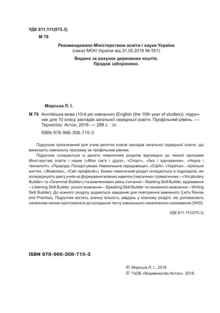 Морська Л. І.
M 79	 Англійська мова (10-й рік навчання) (English (the 10th year of studles)): підруч-
ник для 10 класу закладів загальної середньої освіти. Профільний рівень. —
Тернопіль: Астон, 2018. — 288 c. : іл.
ISBN 978-966-308-715-3
УДК 811.111(075.3)
M 79
Підручник призначений для учнів десятих класів закладів загальної середньої освіти, що
виконують навчальну програму за профільним рівнем.
Підручник складається із десяти тематичних розділів відповідно до чинної програми
Міністерства освіти і науки («Моя сім’я і друзі», «Спорт», «Їжа і харчування», «Наука і
технології», «Природа. Погодні умови. Навколишнє середовище», «США», «Україна», «Шкільне
життя», «Живопис», «Світ професій»). Кожен тематичний розділ складається із підрозділів, які
зосереджують увагу учнів на формуванні мовних навичок (лексичних і граматичних – «Vocabulary
Builder» та «Grammar Builder») та мовленнєвих умінь (читання – Reading Skill Builder, аудіювання
– Listening Skill Builder, усного мовлення – Speaking Skill Builder та писемного мовлення – Writing
Skill Builder). До кожного розділу додаються завдання для повторення вивченого (Let’s Revise
and Practise). Підручник містить значну кількість завдань у кожному розділі, які допомагають
належним чином підготуватися до складання тесту зовнішнього незалежного оцінювання (ЗНО).
								 УДК 811.111(075.3)
ISBN 978-966-308-715-3
						 © Морська Л. І., 2018
						 © ТзОВ «Видавництво Астон», 2018.
Рекомендовано Міністерством освіти і науки України
(наказ МОН України від 31.05.2018 № 551)
Видано за рахунок державних коштів.
Продаж заборонено.
 