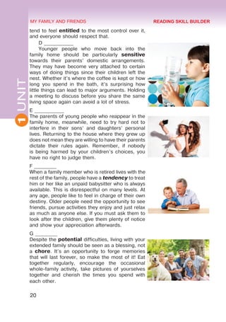 20
1
UNIT MY FAMILY AND FRIENDS
tend to feel entitled to the most control over it,
and everyone should respect that.
D ____________
Younger people who move back into the
family home should be particularly sensitive
towards their parents’ domestic arrangements.
They may have become very attached to certain
ways of doing things since their children left the
nest. Whether it’s where the coffee is kept or how
long you spend in the bath, it’s surprising how
little things can lead to major arguments. Holding
a meeting to discuss before you share the same
living space again can avoid a lot of stress.
E ____________
The parents of young people who reappear in the
family home, meanwhile, need to try hard not to
interfere in their sons’ and daughters’ personal
lives. Returning to the house where they grew up
does not mean they are willing to have their parents
dictate their rules again. Remember, if nobody
is being harmed by your children’s choices, you
have no right to judge them.
F _________
When a family member who is retired lives with the
rest of the family, people have a tendency to treat
him or her like an unpaid babysitter who is always
available. This is disrespectful on many levels. At
any age, people like to feel in charge of their own
destiny. Older people need the opportunity to see
friends, pursue activities they enjoy and just relax
as much as anyone else. If you must ask them to
look after the children, give them plenty of notice
and show your appreciation afterwards.
G _________
Despite the potential difficulties, living with your
extended family should be seen as a blessing, not
a chore. It’s an opportunity to forge memories
that will last forever, so make the most of it! Eat
together regularly, encourage the occasional
whole-family activity, take pictures of yourselves
together and cherish the times you spend with
each other.
READING SKILL BUILDER
 