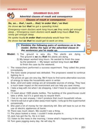 8
UNIT
OCCUPATIONS
201
GRAMMAR BUILDER
Adverbial clauses of result and consequence
Clauses of result or consequence
So, so… that / such… that/ in order that / so that:
He drove so fast that he got a speeding ticket.
Emergency-room doctors work long hours,so they rarely get enough
sleep. / Emergency-room doctors work such long hours that they
rarely get enough sleep.
He spoke loudly in order that everybody would hear him.
He drove fast so that he could get to work on time.
1. Combine the following pairs of sentences as in the
model. Define the type of the adverbial clause in
the sentences you’ve made up.
Model:	
1)	
The ground is very dry. The plants are dying. —
	 The ground is so dry that the plants are dying.
		
2) My lawyer worked long hours. He wanted to finish the case 		
	by the weekend. — My lawyer worked long hours so that 		
	 to finish the case by the weekend.
1.	 The researchers performed a success experiment. They called the press
immediately.
2.	 The toxic waste proposal was defeated. The proposers vowed to continue
fighting for it.
3.	 The prices on gas are very big. We’ll have to find some alternative sources
of energy to keep the households warm in winter.
4.	 Solar, wind and water energy are all renewable sources of energy. They have
a much lower impact on the environment and can help you save money.
5.	 I take a bag with me when I do shopping. I don’t have to use plastic carrier
bags.
6.	 I’ll need about 1500 plastic bottles. The building of the greenhouse could
take a while, but it’s a good way to recycle them.
7.	 I live on my own anyway. I don’t produce that much household refuse.
8.	 I tend to eat out or get a take-away most nights. I only go to the supermarket
occasionally.
9.	 She paid a lot of money for her electricity bill. She will have to cut on the
use of electric appliances at home.
10.	There was much steam. We couldn’t see a thing.
11.	The place looked a mess. I couldn’t invite anyone in.
12.	Jack has got the flu. He is in bed.
13.	I listen to the news in the morning. I know what’s happening in the world.
14.	Tom goes jogging every day. He will stay fit.
GRAMMAR BUILDER
 
