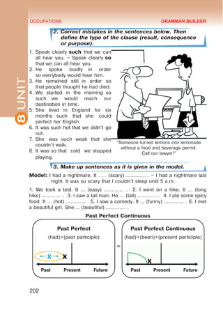 8
UNIT OCCUPATIONS
202
2. Correct mistakes in the sentences below. Then
define the type of the clause (result, consequence
or purpose).
1.	Speak clearly such that we can
all hear you. – Speak clearly so
that we can all hear you.
2.	He spoke loudly  in order
so everybody would hear him.
3.	He remained still  in order so
that people thought he had died.
4.	We started in the morning  so
such  we would reach our
destination in time.
5.	She lived in England for six
months  such that  she could
perfect her English.
6.	It was such hot that we didn’t go
out.
7.	She was  such  weak  that  she
couldn’t walk.
8.	It was so that  cold  we stopped
playing.
3. Make up sentences as it is given in the model.
Model: I had a nightmare. It . . . (scary) ............. . – I had a nightmare last
night. It was so scary that I couldn’t sleep until 5 a.m.
1. We took a test. It ... (easy) ............. . 2. I went on a hike. It … (long
hike) ............. . 3. I saw a tall man. He ... (tall) ............. . 4. I ate some spicy
food. It ... (hot) ............. . 5. I saw a comedy. It ... (funny) ............. . 6. I met
a beautiful girl. She ... (beautiful) ............. .
Past Perfect Continuous
GRAMMAR BUILDER
=
Past Perfect
(had)+(past participle)
Past Perfect Continuous
(had)+(been)+(present participle)
“Someone turned lemons into lemonade
without a food and beverage permit.
Call our lawyer!”
Past Present Future Past Present Future
 