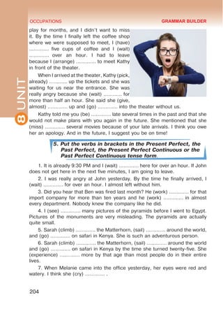 8
UNIT OCCUPATIONS
204
play for months, and I didn’t want to miss
it. By the time I finally left the coffee shop
where we were supposed to meet, I (have)
.............  five cups of coffee and I (wait)
.............  over an hour. I had to leave
because I (arrange) ............. to meet Kathy
in front of the theater.
When I arrived at the theater, Kathy (pick,
already) ............ up the tickets and she was
waiting for us near the entrance. She was
really angry because she (wait) ............ for
more than half an hour. She said she (give,
almost) ............. up and (go) ............. into the theater without us. 
Kathy told me you (be) ............. late several times in the past and that she
would not make plans with you again in the future. She mentioned that she
(miss) ............. several movies because of your late arrivals. I think you owe
her an apology. And in the future, I suggest you be on time!
5. Put the verbs in brackets in the Present Perfect, the
Past Perfect, the Present Perfect Continuous or the
Past Perfect Continuous tense form.
1. It is already 9:30 PM and I (wait) …………. here for over an hour. If John
does not get here in the next five minutes, I am going to leave. 
2. I was really angry at John yesterday. By the time he finally arrived, I
(wait) …………. for over an hour. I almost left without him. 
3. Did you hear that Ben was fired last month? He (work) …………. for that
import company for more than ten years and he (work) ............. in almost
every department. Nobody knew the company like he did. 
4. I (see) …………. many pictures of the pyramids before I went to Egypt.
Pictures of the monuments are very misleading. The pyramids are actually
quite small. 
5. Sarah (climb) …………. the Matterhorn, (sail) …………. around the world,
and (go) …………. on safari in Kenya. She is such an adventurous person. 
6. Sarah (climb) …………. the Matterhorn, (sail) …………. around the world
and (go) …………. on safari in Kenya by the time she turned twenty-five. She
(experience) …………. more by that age than most people do in their entire
lives. 
7. When Melanie came into the office yesterday, her eyes were red and
watery. I think she (cry) …………. .
GRAMMAR BUILDER
 