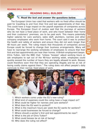 8
UNIT
OCCUPATIONS
205
READING SKILL BUILDER
1. Read the text and answer the questions below.
The European Union has ruled that workers with no fixed office should be
paid for travelling to and from their first and last appointments of their day.
This could have a huge impact on the payroll expenses of companies across
Europe. The European Court of Justice said that the journeys of workers
who do not have a fixed place of work, and who travel between their home
and their customers’ premises, are to be paid work. This means potentially
higher salaries for care workers, sales staff, plumbers, nannies and other
company employees who work from home. The court said it was to protect
the health and safety of workers and ensure they did not work longer than
48 hours per week. The ruling means that thousands of companies across
Europe could be forced to change their business arrangements. Many will
have to rearrange the working schedules of employees to ensure that their
first and last appointments are near their homes. A British employment lawyer,
Chris Tutton, told the BBC that: “Unless “bosses” adjust working hours or
ask employees to opt out of the 48-hour working week, employees could
quickly exceed the number of hours they are legally allowed to work. Bosses
could therefore soon find that they are operating illegally and be at risk of
facing costly claims against them.” The ruling does not affect people’s daily
commute to their normal, fixed place of work.
1. Which workers come under the EU’s new ruling?
2. What kind of expenses could the ruling have a huge impact on?
3. What could be higher for nannies and care workers?
4. What does the EU want to protect?
5. What is the maximum hours per week the EU wants for workers?
6. What could businesses be forced to change?
7. Where should a worker’s first and last appointments be near?
8. What is the job of Chris Tutton?
9. What could bosses be at risk of facing?
10. Who does the ruling not affect?
READING SKILL BUILDER
 