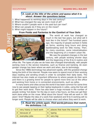 8
UNIT OCCUPATIONS
206
2. Look at the title of the article and quess what it is
about. Answer the questions below.
1. What happened to working days in the last century?
2. What has changed the way we work most of all?
3. Where couldn’t people work in the past but can now?
4. What can people do if they are on the move?
5. What might happen in the future?
From Fields and Factories to the Comfort of Your Sofa
The world of work has changed so
much in the last few years, but what will it
look like in the future? Two hundred years
ago, the majority of people worked in fields
on farms, working long hours and doing
backbreaking work for little money. Then,
for many countries, came industrialisation
and the beginning of a modern urban life.
We saw the greatest changes in the last
century, with people working shorter days
and the beginning of the 9-to-5 routine and
office life. The types of jobs we do have also changed dramatically, with people
working more in the service industries, such as finance and banking. An even
greater change has been where we work and when, due to technology.
Since the 1990s technology has advanced rapidly, with the greatest change
being the birth of the internet. People now seem to spend most of their working
days reading and sending emails in order to complete their daily tasks. The
internet has also made an important difference to where people do their work
and there is a growing trend for people to spend more time out of the office
and working from home or in connected environments, such as cafes.
In many towns and cities across the world it has been common for some time
now to see people tapping on their laptop keyboards in cafes, using the free wifi
to get their work done. There has also been a huge increase in the number of
people renting ‘hot desks’ for the day or even a few hours, so they can get their
work done while on the move. What about the future? How will we work in 100
years’ time? Maybe the idea of a work-free weekend and 9-to-5 working will no
longer exist. People will be able to choose when and where they want to work.
3. Read the article again. Find words/phrases that match
the definitions 1-6.
1 very heavy or hard work 4 places that have the internet
2 because of 5 typing
3 everyday jobs 6 very big
READING SKILL BUILDER
 
