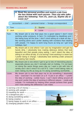 8
UNIT
OCCUPATIONS
207
4. Read the personal profiles and match a job from
the box below with each person. Then say who talks
about the following: Tom (T), Jack (J), Sophie (S) or
Lizzie (L)?
accountant — chef — personal trainer — foreign correspondent
1 Tom ………….  3 Sophie …………. 
2 Jack ………….  4 Lizzie …………. 
Tom: My dream job is one that pays me a good salary! I don’t mind
working under pressure. In fact, I’m motivated by deadlines and I
like being busy all the time. I don’t mind sitting at a desk all day. I
like working alone and I prefer dealing with numbers than dealing
with people. I’m happy to work long hours as long as I get long
holidays, too!
Jack: My dream job is one where I can use my imagination and get my
hands dirty. I absolutely love making delicious dishes that look
beautiful and that people enjoy eating. I can’t stand the idea of
sitting in an office all day. It’s so boring! I love working in a team but
I prefer being in charge. I absolutely love working under pressure
and seeing fast results.
Sophie: My dream job is one where I get to go to lots of interesting places,
especially places you don’t normally visit on holiday. I’m not keen
on doing the same things every day so I want a job with lots of
variety and I don’t mind if it’s not 9–5. I don’t mind taking risks or
even risking my life as long as I’m doing something worthwhile.
Lizzie: My dream job is one that pays me to do something I absolutely
love – exercise! I’m not keen on a 9 –5 job in an o­
ffice – I prefer
the idea of working ‑ exible hours. I can’t stand sitting around all
day and I prefer the idea of working in different places – inside and
outside. I’m motivated by helping other people achieve their goals
and I love seeing the difference I can make.
1) earning a lot of money — …………. 
2) working with people — …………. , …………. 
3) travelling for work — …………. 
4) a dangerous job — …………. 
5) doing something active — …………. 
6) being creative — …………. 
7) being happy to work in an office — ……… 
8) changing people’s lives — …………. 
READING SKILL BUILDER
 