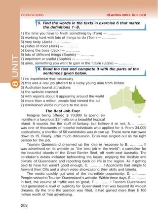 8
UNIT OCCUPATIONS
208
5. Find the words in the texts in exercise 6 that match
the definitions 1–8.
1) the time you have to finish something by (Tom) — …………. 
2) working hard with lots of things to do (Tom) — …………. 
3) very tasty (Jack) — …………. 
4) plates of food (Jack) — …………. 
5) being the boss (Jack) — …………. 
6) lots of different things (Sophie) — ………… 
7) important or useful (Sophie) — …………. 
8) aims, something you want to gain in the future (Lizzie) — …………. 
6. Read the text and complete it with the parts of the
sentences given below.
1) no experience was necessary
2) this was a real job offered to a lucky young man from Britain
3) Australian tourist attractions
4) the website crashed
5) with reports about it appearing around the world
6) more than a million people had viewed the ad
7) diminished visitor numbers to the area
The Best Job Ever
Imagine being offered $ 70,000 to  spend six
months in a luxurious $2m villa on a beautiful tropical
island. It sounds like the stuff of fantasy, but believe it or not, A. ………….
was one of thousands of hopeful individuals who applied for it. From 34,000
applications, a shortlist of 50 candidates was drawn up. These were narrowed
down to 15. Finally, after much discussion, Criss was singled out as the right
person for the job.
Tourism Queensland dreamed up the idea in response to B. ………… It
was advertised on its website as “the best job in the world”: a caretaker for
the beautiful islands of the Great Barrier Reef, off north-east Australia. The
caretaker’s duties included befriending the locals, enjoying the lifestyle and
climate of Queensland and reporting back on life in the region. As if getting
paid to have fun wasn’t good enough, C. ………….! Applicants had simply to
forward their CVs and a short video showcasting their skills and talents.
The media quickly got wind of the incredible opportunity, D. ………….
People rushed to Tourism Queensland’s website. Within three days, E. ………….
In fact, the volume of traffic was so great, F. ………….! Tourism Queensland
had generated a level of publicity for Queensland that was beyond its wildest
dreams. By the time the position was filled, it had gained more than $ 100
million worth of free advertising.
READING SKILL BUILDER
 