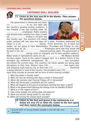 8
UNIT
OCCUPATIONS
209
LISTENING SKILL BUILDER
1. Listen to the text and fill in the blanks. Then answer
the questions below.
The government in Venezuela has taken
(1) ……………………. to try and deal with
the country’s growing energy problems. It
has initiated a two day working week (2)
……………………. employees. Public workers
had already been working four days a week
(3) ……………………. Fridays a no-work day
two months ago. The country’s 2.8 million
public workers will now have five days off a week. President addressed the
nation in a (4)  ……………………. , saying: «From tomorrow, for at least two
weeks, we are going to have Wednesdays, Thursdays and Fridays as non-
working days for (5) ……………………. .» Employees were told they would still
be paid in full, (6) ……………………. reduced working week. The government is
(7) ……………………. energy crisis on droughts and El Nino weather patterns.
Water levels in hydroelectric dams are (8) ……………………. Mr Maduro likened
the Guri region, home to the nation’s biggest dam, to a desert. Critics of the
president say ineffective management, (9) ……………………. and corruption
are behind the current mess. The country’s 30 million people are facing daily
disruptions to their lives. Women have (10) ……………………. hair dryers less
and shopping malls have to rely on their own (11) ……………………. . Electricity
is being rationed in most of the country. The president even (12) ………………….
back thirty minutes to provide half-an-hour of extra evening sunlight.
1. Who has taken a drastic step?
2. Who will now be working two days a week in Venezuela?
3. When did workers start having Fridays off in Venezuela?
4. What did Venezuela’s president tell the nation?
5. What will happen to the pay of employees working two days a week?
6. What is the government blaming the energy crisis on besides El Nino?
7. What is in the region of Guri?
8. How many people are facing daily disruptions?
9. What are women being asked to use less?
10. What will turning the clocks back provide?
2. Listen to the text and guess if the statements a-h
below are true (T) or false (F). Listen to the text again
and then match the synonyms below.
a.
Around 33% of young jobless people in the UK feel very
stressed.
T / F
LISTENING SKILL BUILDER
 