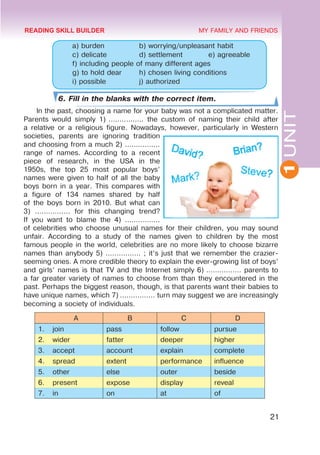 1
UNIT
21
MY FAMILY AND FRIENDS
	 a) burden 		 b) worrying/unpleasant habit
	 c) delicate 		 d) settlement 		 e) agreeable
	 f) including people of many different ages
	 g) to hold dear 	 h) chosen living conditions
	 i) possible 		 j) authorized 	
6. Fill in the blanks with the correct item.
In the past, choosing a name for your baby was not a complicated matter.
Parents would simply 1) ................ the custom of naming their child after
a relative or a religious figure. Nowadays, however, particularly in Western
societies, parents are ignoring tradition
and choosing from a much 2) ................
range of names. According to a recent
piece of research, in the USA in the
1950s, the top 25 most popular boys’
names were given to half of all the baby
boys born in a year. This compares with
a figure of 134 names shared by half
of the boys born in 2010. But what can
3) ................ for this changing trend?
If you want to blame the 4) ................
of celebrities who choose unusual names for their children, you may sound
unfair. According to a study of the names given to children by the most
famous people in the world, celebrities are no more likely to choose bizarre
names than anybody 5) ................ ; it’s just that we remember the crazier-
seeming ones. A more credible theory to explain the ever-growing list of boys’
and girls’ names is that TV and the Internet simply 6) ................ parents to
a far greater variety of names to choose from than they encountered in the
past. Perhaps the biggest reason, though, is that parents want their babies to
have unique names, which 7) ................ turn may suggest we are increasingly
becoming a society of individuals.
A B C D
1. join pass follow pursue
2. wider fatter deeper higher
3. accept account explain complete
4. spread extent performance influence
5. other else outer beside
6. present expose display reveal
7. in on at of
READING SKILL BUILDER
 