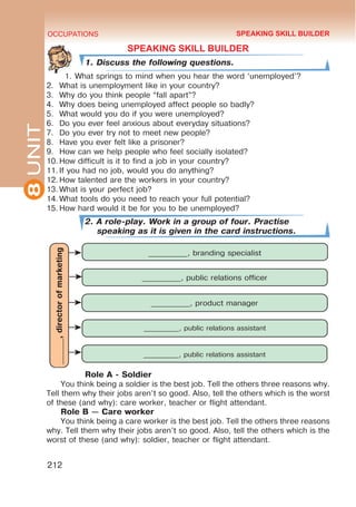 8
UNIT OCCUPATIONS
212
SPEAKING SKILL BUILDER
1. Discuss the following questions.
1.	What springs to mind when you hear the word ‘unemployed’?
2.	 What is unemployment like in your country?
3.	 Why do you think people “fall apart”?
4.	 Why does being unemployed affect people so badly?
5.	 What would you do if you were unemployed?
6.	 Do you ever feel anxious about everyday situations?
7.	 Do you ever try not to meet new people?
8.	 Have you ever felt like a prisoner?
9.	 How can we help people who feel socially isolated?
10.	How difficult is it to find a job in your country?
11.	If you had no job, would you do anything?
12.	How talented are the workers in your country?
13.	What is your perfect job?
14.	What tools do you need to reach your full potential?
15.	How hard would it be for you to be unemployed?
2. A role-play. Work in a group of four. Practise
speaking as it is given in the card instructions.
Role A - Soldier
You think being a soldier is the best job. Tell the others three reasons why.
Tell them why their jobs aren’t so good. Also, tell the others which is the worst
of these (and why): care worker, teacher or flight attendant.
Role B — Care worker
You think being a care worker is the best job. Tell the others three reasons
why. Tell them why their jobs aren’t so good. Also, tell the others which is the
worst of these (and why): soldier, teacher or flight attendant.
_______,
director
of
marketing
__________, branding specialist
__________, public relations officer
__________, product manager
__________, public relations assistant
__________, public relations assistant
SPEAKING SKILL BUILDER
 
