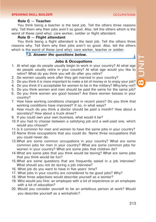 8
UNIT
OCCUPATIONS
213
Role C — Teacher
You think being a teacher is the best job. Tell the others three reasons
why. Tell them why their jobs aren’t so good. Also, tell the others which is the
worst of these (and why): care worker, soldier or flight attendant.
Role D — Flight attendant
You think being a flight attendant is the best job. Tell the others three
reasons why. Tell them why their jobs aren’t so good. Also, tell the others
which is the worst of these (and why): care worker, teacher or soldier.
3. Answer the questions below.
Jobs & Occupations
1.	 At what age do people usually begin to work in your country? At what age
do people usually retire in your country? At what age would you like to
retire? What do you think you will do after you retire?
2.	 Do women usually work after they get married in your country?
3.	 Do you think it is more important to make a lot of money or to enjoy your job?
4.	 Do you think it’s acceptable for women to be in the military? Why/why not?
5.	 Do you think women and men should be paid the same for the same job?
6.	 Do you think women are good bosses? Are there women bosses in your
country?
7.	 How have working conditions changed in recent years? Do you think that
working conditions have improved? If so, in what ways?
8.	 How much do you think a doctor should be paid a month? How about a
secretary? How about a truck driver?
9.	 If you could own your own business, what would it be?
10.	
If you had to choose between a satisfying job and a well-paid one, which
would you choose?
11.	
Is it common for men and women to have the same jobs in your country?
12.	
Name three occupations that you could do. Name three occupations that
you could never do.
13.	
What are some common occupations in your country? What are some
common jobs for men in your country? What are some common jobs for
women in your country? What are some jobs that children do?
14.	
What are some jobs that you think would be boring? What are some jobs
that you think would be fun?
15.	
What are some questions that are frequently asked in a job interview?
What should you not do during a job interview?
16.	What job do you want to have in five years’ time?
17.	What jobs in your country are considered to be good jobs? Why?
18.	What three adjectives would describe yourself as a worker?
19.	Who would you hire: an employee with a lot of experience or an employee
with a lot of education?
20.	Would you consider yourself to be an ambitious person at work? Would
you describe yourself as a workaholic?
SPEAKING SKILL BUILDER
 