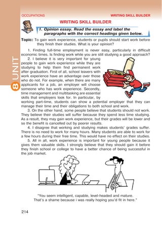 8
UNIT OCCUPATIONS
214
WRITING SKILL BUILDER
1. Opinion essay. Read the essay and label the
paragraphs with the correct headings given below.
Topic: To gain work experience, students or pupils should start work before
they finish their studies. What is your opinion?
1. Finding full-time employment is never easy, particularly in difficult
economic times. Is finding work while you are still studying a good approach?
2. I believe it is very important for young
people to gain work experience while they are
studying to help them find permanent work
after graduation. First of all, school leavers with
work experience have an advantage over those
who do not. For example, when there are many
applicants for a job, an employer will choose
someone who has work experience. Secondly,
time management and multitasking are essential
skills that employers look for. In particular, by
working part-time, students can show a potential employer that they can
manage their time and their obligations to both school and work.
3. On the other hand, some people believe that students should not work.
They believe their studies will suffer because they spend less time studying.
As a result, they may gain work experience, but their grades will be lower and
so the benefit is cancelled out by poorer results.
4. I disagree that working and studying makes students’ grades suffer.
There is no need to work for many hours. Many students are able to work for
a few hours during their free time. This would have no effect on their studies.
5. All in all, work experience is important for young people because it
gives them valuable skills. I strongly believe that they should gain it before
they finish school or college to have a better chance of being successful in
the job market.
WRITING SKILL BUILDER
“You seem intelligent, capable, level-headed and mature.
That’s a shame because i was really hoping you’d fit in here.”
 