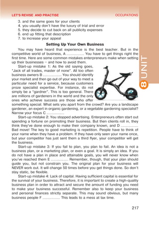 8
UNIT
OCCUPATIONS
217
3. and the same goes for your clients
4. you usually don’t have the luxury of trial and error
5. they decide to cut back on all publicity expenses
6. end up fitting that description
7. to increase your appeal
Setting Up Your Own Business
You may have heard that experience is the best teacher. But in the
competitive world of business, A …………… You have to get things right the
first time. Here are some common mistakes enterpreneurs make when setting
up their businesses – and how to avoid them.
Start-up mistake 1: As the old saying goes,
“Jack of all trades, master of none”. All too often
business owners B ……………. You should identify
your market and then go out of your way to meet a
particular need for a service, because customers
proze specialist expertise. For instance, do not
simply be a “gardner”. This is too general. There
are millions of gardeners in the world and the only
ones who achieve success are those who offer
something special. What sets you apart from the crowd? Are you a landscape
gardener, an expert in organic gardening, or a vegetable gardening specialist?
Narrow your focus C ……………
Start-up mistake 2: You stopped advertising. Enterpreneurs often start out
spending a fortune on promoting their business. But then clients roll in, they
think they’ve done enough to make their company known, and D ……………
Bad move! The key to good marketing is repetition. People have to think of
your name when they have a problem. If they have only seen your name once,
but your competitor has just sent them a third flyer, your competitor will get
the business.
Start-up mistake 3: If you fail to plan, you plan to fail. An idea is not a
business plan, or a marketing plan, or even a goal. It is simply an idea. If you
do not have a plan in place and attainable goals, you will never know when
you’ve reached them E …………… Remember, though, that your plan should
guide you, but not constrain you. The original plan for your business will
NEVER work out. It will change 50 times before you get things done. So don’t
stay static, be flexible.
Start-up mistake 4: Lack of capital. Having sufficient capital is essential for
the survival of your business. Therefore, it is important to create a high-quality
business plan in order to attract and secure the amount of funding you need
to make your business successful. Remember also to keep your business
and personal finances strictly separate. This may sound obvious, but many
business people F …………… This leads to a mess at tax time.
LET'S REVISE AND PRACTISE
 