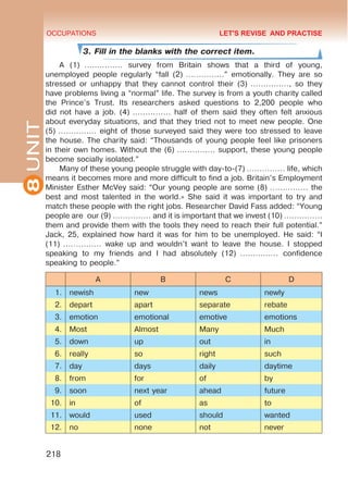 8
UNIT OCCUPATIONS
218
3. Fill in the blanks with the correct item.
A (1) …………… survey from Britain shows that a third of young,
unemployed people regularly “fall (2) ……………” emotionally. They are so
stressed or unhappy that they cannot control their (3) ……………, so they
have problems living a “normal” life. The survey is from a youth charity called
the Prince’s Trust. Its researchers asked questions to 2,200 people who
did not have a job. (4) …………… half of them said they often felt anxious
about everyday situations, and that they tried not to meet new people. One
(5) …………… eight of those surveyed said they were too stressed to leave
the house. The charity said: “Thousands of young people feel like prisoners
in their own homes. Without the (6) …………… support, these young people
become socially isolated.”
Many of these young people struggle with day-to-(7) …………… life, which
means it becomes more and more difficult to find a job. Britain’s Employment
Minister Esther McVey said: “Our young people are some (8) …………… the
best and most talented in the world.» She said it was important to try and
match these people with the right jobs. Researcher David Fass added: “Young
people are our (9) …………… and it is important that we invest (10) ……………
them and provide them with the tools they need to reach their full potential.”
Jack, 25, explained how hard it was for him to be unemployed. He said: “I
(11) …………… wake up and wouldn’t want to leave the house. I stopped
speaking to my friends and I had absolutely (12) …………… confidence
speaking to people.”
A B C D
1. newish new news newly
2. depart apart separate rebate
3. emotion emotional emotive emotions
4. Most Almost Many Much
5. down up out in
6. really so right such
7. day days daily daytime
8. from for of by
9. soon next year ahead future
10. in of as to
11. would used should wanted
12. no none not never
LET'S REVISE AND PRACTISE
 