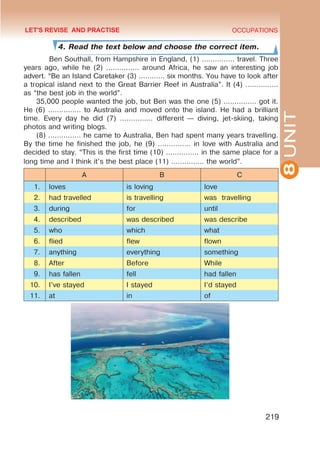 8
UNIT
OCCUPATIONS
219
4. Read the text below and choose the correct item.
Ben Southall, from Hampshire in England, (1) …………… travel. Three
years ago, while he (2) …………… around Africa, he saw an interesting job
advert. “Be an Island Caretaker (3) ………… six months. You have to look after
a tropical island next to the Great Barrier Reef in Australia”. It (4) ……………
as “the best job in the world”.
35,000 people wanted the job, but Ben was the one (5) …………… got it.
He (6) …………… to Australia and moved onto the island. He had a brilliant
time. Every day he did (7) …………… different — diving, jet-skiing, taking
photos and writing blogs.
(8) …………… he came to Australia, Ben had spent many years travelling.
By the time he finished the job, he (9) …………… in love with Australia and
decided to stay. “This is the first time (10) …………… in the same place for a
long time and I think it’s the best place (11) …………… the world”.
A B C
1. loves is loving love
2. had travelled is travelling was travelling
3. during for until
4. described was described was describe
5. who which what
6. flied flew flown
7. anything everything something
8. After Before While
9. has fallen fell had fallen
10. I’ve stayed I stayed I’d stayed
11. at in of
LET'S REVISE AND PRACTISE
 