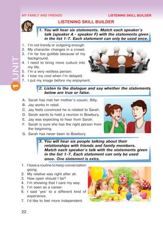 22
1
UNIT MY FAMILY AND FRIENDS
LISTENING SKILL BUILDER
1. You will hear six statements. Match each speaker's
talk (speaker A - speaker F) with the statements given
in the list 1-7. Each statement can only be used once.
1.	 I’m not trendy or outgoing enough.
2.	 My character changes in a crowd.
3.	 I’m far too gullible because of my
background.
4.	 I need to bring more culture into
my life.
5.	 I’m a very restless person.
6.	 I lose my cool when I’m delayed.
7.	 I put my image before my enjoyment.
2. Listen to the dialogue and say whether the statements
below are true or false.
A.	 Sarah has met her mother’s cousin, Billy.
B.	 Jay works in retail.
C.	 Jay feels convinced he is related to Sarah.
D.	 Sarah wants to hold a reunion in Bowbury.
E.	 Jay was expecting to hear from Sarah.
F.	 Sarah is sure she has the right person from
the beginning.
G.	 Sarah has never been to Bowbury.
3. You will hear six people talking about their
relationships with friends and family members.
Match each speaker's talk with the statements given
in the list 1-7. Each statement can only be used
once. One statement is extra.
1.	 I have a routine to keep conversation
going.
2.	 My relative was right after all.
3.	 How open should I be?
4.	 I’m showing that I care my way.
5.	 I’m seen as a career.
6.	 I said ’yes’ to a different kind of
experience.
7.	 I’d like to feel more independent.
LISTENING SKILL BUILDER
 