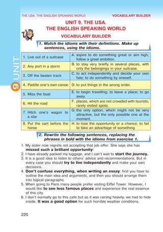 THE USA. THE ENGLISH SPEAKING WORLD
9
UNIT
220
UNIT 9. THE USA.
THE ENGLISH SPEAKING WORLD
VOCABULARY BUILDER
1. Match the idioms with their definitions. Make up
sentences, using the idioms.
1.	Live out of a suitcase
A.	aspire to do something great or aim high,
follow a great ambition.
2.	Any port in a storm
B.	to stay very briefly in several places, with
only the belongings in your suitcase.
3.	Off the beaten track
C.	to act independently and decide your own
fate; to do something by oneself.
4.	Paddle one’s own canoe D.	to put things in the wrong order.
5.	Miss the boat
E.	to begin travelling; to leave a place; to go
away.
6.	Hit the road
F.	places, which are not crowded with tourists;
rarely visited spots.
7.	Hitch one’s wagon to
a star
G.	the only option, which might not be very
attractive, but the only possible one at the
moment.
8.	Put the cart before the
horse
H.	to lose the opportunity or a chance; to fail
to take an advantage of something
2. Rewrite the following sentences, replacing the
phrases in bold with the idioms from exercise 1.
1. My sister now regrets not accepting that job offer. She says she has
missed such a brilliant opportunity!
2. I have already packed my luggage, and I can’t wait to start the journey.
3. It is a good idea to listen to others’ advice and recommendations. But in
every case you should try to live independently and make your own
decisions.
4. Don’t confuse everything, when writing an essay: first you have to
outline the main idea and arguments, and then you should arrange them
into logical paragraphs.
5. When going to Paris many people prefer visiting Eiffel Tower. However, I
would like to see less famous places and experience the real essence
of this city.
6. I don’t normally go to this cafe but as it was raining heavily, we had to hide
inside. It was a good option for such horrible weather conditions.
VOCABULARY BUILDER
 