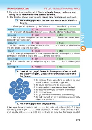 THE USA. THE ENGLISH SPEAKING WORLD
9
UNIT
221
7. My sister likes travelling a lot. She is virtually having no home and
living in so many different places at once.
1.	 Our teacher always inspires us to reach new heights and study well.
3. Fill in the gaps with the correct words from the lists
below.
1. We’ve got a long way to go. Let’s hit the ……… to make it by sunset.
a) way b) road c) cobbles
2. He’s been left to paddle his own ……… when he started his business.
a) canoe b) boat c) ship
3. His trip was altogether off the beaten ……… which had never been
passed by any American.
a) journey b) road c) track
4. That horrible hotel was a case of any ……… in a storm as we couldn’t
find any place to spend the night.
a) port b) place c) stop
5. To attempt to improve the state economy before removing the business
conflicts of interest is to put the ……… before the horse.
a) carriage b) car c) cart
6. The price discount ended yesterday and I just ……… the boat on a great
deal.
a) skipped b) missed c) lost
4. Look at the graph below to learn phrasal verbs with
the word “to get”. Guess their definitions from the
list below.
1.	to recover from something or return to your
usual state of health or happiness;
2.	to cause someone to be depressed;
3.	to wake up in the morning and leave the bed;
4.	to become known; to spread or to circulate;
5.	to communicate;
6.	to go away from someone or something;
7.	to put yourself on or in something (commonly
about the transport).
5. Fill in the gaps with prepositions.
1. We were lucky enough to get ………… the train just before it left. 2. It took
her a long time to get ………… their separation. 3. When I have classes at 8:00
am I usually get ………… at 7:30 am. 4. It was so busy that Francisca couldn’t
VOCABULARY BUILDER
 