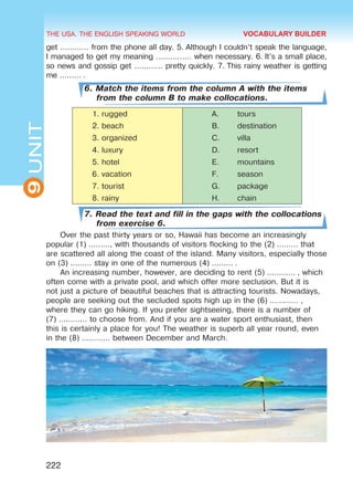 THE USA. THE ENGLISH SPEAKING WORLD
9
UNIT
222
get ………… from the phone all day. 5. Although I couldn’t speak the language,
I managed to get my meaning …………… when necessary. 6. It’s a small place,
so news and gossip get ………… pretty quickly. 7. This rainy weather is getting
me ……… .
6. Match the items from the column A with the items
from the column B to make collocations.
1.	rugged A.	 tours
2.	beach B.	 destination
3.	organized C.	 villa
4.	luxury D.	 resort
5.	hotel E.	 mountains
6.	vacation F.	 season
7.	tourist G.	 package
8.	rainy H.	 chain
7. Read the text and fill in the gaps with the collocations
from exercise 6.
Over the past thirty years or so, Hawaii has become an increasingly
popular (1) ………, with thousands of visitors flocking to the (2) ……… that
are scattered all along the coast of the island. Many visitors, especially those
on (3) ……… stay in one of the numerous (4) ……… .
An increasing number, however, are deciding to rent (5) ………… , which
often come with a private pool, and which offer more seclusion. But it is
not just a picture of beautiful beaches that is attracting tourists. Nowadays,
people are seeking out the secluded spots high up in the (6) ………… ,
where they can go hiking. If you prefer sightseeing, there is a number of
(7) ………… to choose from. And if you are a water sport enthusiast, then
this is certainly a place for you! The weather is superb all year round, even
in the (8) ………… between December and March.
VOCABULARY BUILDER
 