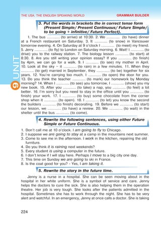THE USA. THE ENGLISH SPEAKING WORLD
9
UNIT
224
3. Put the words in brackets the in correct tense form
(Present Simple/ Present Continuous/ Future Simple/
to be going + infinitive/ Future Perfect).
1. The bus ………… (to arrive) at 10:30. 2. We …………  (to have) dinner
at a French restaurant on Saturday. 3.  It ………… (to snow) in Vancouver
tomorrow evening. 4. On Saturday at 9 o’clock I …………  (to meet) my friend.
5. Jerry ………… (to fly) to London on Saturday morning. 6. Wait! I ………… (to
drive) you to the railway station. 7. The biology lesson ………… (to start) at
8:30. 8. Are you still writing your opinion essay? If you ………… (to finish)
by 4pm, we can go for a walk. 9. I ………… (to see) my mother in April.
10. Look at the sky – it ………… (to rain) in a few minutes. 11. When they
………… (to get) married in September, they ………… (to be) together for six
years. 12. You’re carrying too much. I ………… (to open) the door for you.
13. Do you think the teacher ………… (to mark) our homework by Monday
morning? 14. When I ………… (to see) you tomorrow, I ………… (show) you my
new book. 15. After you ………… (to take) a nap, you ………… (to feel) a lot
better. 16. I’m sorry but you need to stay in the office until you ………… (to
finish) your work. 17. I ………… (to buy) some chocolate from the corner
shop when it ………… (to open). 18. I ………… (to let) you know the second
the builders ………… (to finish) decorating. 19. Before we ………… (to start)
our lesson, we ………… (to have) a review. 20. We ………… (to wait) in the
shelter until the bus ………… (to come).
4. Rewrite the following sentences, using either Future
Simple or Future Continuous.
1.	Don’t call me at 10 o’clock. I am going to fly to Chicago.
2.	I suppose we are going to stay at a camp in the mountains next summer.
3.	Come to see me in the afternoon. I work in the kitchen, repairing the old
furniture.
4.	Do you think it is raining next weekends?
5.	Every student is using a computer in the future.
6.	I don’t know if I will stay here. Perhaps I move to a big city one day.
7.	This time on Sunday we are going to ski in France.
8.	Is the coat good for you? - Yes, I am taking it.
5. Rewrite the story in the future time.
Jenny is a nurse in a hospital. She can be seen moving about in the
hospital in her white uniform. She is a symbol of service and care. Jenny
helps the doctors to cure the sick. She is also helping them in the operation
theatre. Her job is very tough. She looks after the patients admitted in the
hospital. Sometimes she has to work through the night. She has to be very
alert and watchful. In an emergency, Jenny at once calls a doctor. She is taking
GRAMMAR BUILDER
 