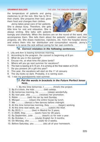 THE USA. THE ENGLISH SPEAKING WORLD
9
UNIT
225
the temperature of patients and giving
medicines to all the sick. She has to fill in
their charts. She prepares their bed, gives
them food and changes their clothes.
Jenny takes great care of her patients.
She is always busy. Therefore, she gets
little time for rest and relaxation. She is
always smiling. She talks with patients
lovingly and cheerfully. When the doctors are on the round of the ward, she
accompanies them. She tells them about the patients’ condition and their
progress, etc. She draws medicines, injections, etc. from the hospital stores
and enters them into her distribution and consumption records. Jenny’s
mission is to serve the sick without caring for her own comforts.
6. Correct mistakes in the following sentences.
1.	 Lilly and Ann is leaving tomorrow morning.
2.	 According to the program, the concert is beginning at 8 pm.
3.	 What do you in the evening?
4.	 Excuse me, at what time the plane lands?
5.	 Where will you go next summer for vacations?
6.	 The train is leaving at 5:15 am. It is arriving at the final station at 21:23.
7.	 Do you present Jill a gift this year?
8.	 This year, the vacations will start on the 1st
of January.
9.	 The sky looks so dark. Probably, it is raining soon.
10.	 I visit my grandparents next summer.
7. Put the words in brackets in the Future Perfect tense
form.
1. By this time tomorrow, I ………… (finish) the project.
2. By 8 o’clock, the kids ………… (fall) asleep.
3. By tomorrow morning, he ………… (sleep) wonderfully.
4. By next year, she ………… (receive) her promotion.
5. Robin ………… (sell) his car by next Sunday.
6. Morgan ………… (clean) the entire house by lunch.
7. We ………… (dance) a few dances before midnight.
8. At this time tomorrow morning, they ………… (begin) working.
9. At this time next week, we ………… (catch) the thief.
10. By 2013, I ………… (live) in Madrid for 5 years.
11. In 2020, they ………… (work) here for 20 years.
12. By September, Julie ………… (teach) us for over a year.
13. By October, I ………… (study) English for 3 months.
14. On Monday, she ………… (wait) for 2 weeks.
15. Before Saturday, you ………… (do) all of your homework.
GRAMMAR BUILDER
 
