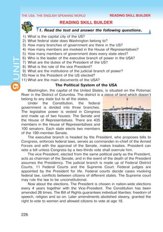 THE USA. THE ENGLISH SPEAKING WORLD
9
UNIT
226
READING SKILL BUILDER
1. Read the text and answer the following questions.
1)	 What is the capital city of the US?
2)	 What federal state does Washington belong to?
3)	 How many branches of government are there in the US?
4)	 How many members are involved in the House of Representatives?
5)	 How many members of government does every state elect?
6)	 Who is the leader of the executive branch of power in the USA?
7)	 What are the duties of the President of the US?
8)	 What is the role of the vice President?
9)	 What are the institutions of the judicial branch of power?
10)	How is the President of the US elected?
11)	What are the main documents of the USA?
The Political System of the USA
Washington, the capital of the United States, is situated on the Potomac
River in the District of Columbia. The district is a piece of land which doesn’t
belong to any state but to all the states.
Under the Constitution, the federal
government is divided into three branches.
The legislative power is vested in Congress
and made up of two houses: The Senate and
the House of Representatives. There are 435
members in the House of Representatives and
100 senators. Each state elects two members
of the 100-member Senate.
The executive branch is headed by the President, who proposes bills to
Congress, enforces federal laws, serves as commander-in-chief of the Armed
Forces and with the approval of the Senate, makes treaties. President can
veto a bill unless Congress by a two-thirds vote shall overrule him.
The vice President, elected from the same political party as the President,
acts as chairman of the Senate, and in the event of the death of the President
assumes the Presidency. The judicial branch is made up of Federal District
Courts, 11 Federal Courts and the Supreme Court. Federal judges are
appointed by the President for life. Federal courts decide cases involving
federal law, conflicts between citizens of different states. The Supreme court
may rule the law to be unconstitutional.
Now about the elections. The President is chosen in nation-wide elections
every 4 years together with the Vice-President. The Constitution has been
amended 26 times. The Bill of Rights guarantees individual liberties: freedom of
speech, religion and so on. Later amendments abolished slavery, granted the
right to vote to women and allowed citizens to vote at age 18.
READING SKILL BUILDER
 