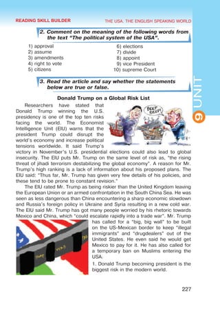 THE USA. THE ENGLISH SPEAKING WORLD
9
UNIT
227
2. Comment on the meaning of the following words from
the text “The political system of the USA”.
1) approval
2) assume
3) amendments
4) right to vote
5) citizens
3. Read the article and say whether the statements
below are true or false.
Donald Trump on a Global Risk List
Researchers have stated that
Donald Trump winning the U.S.
presidency is one of the top ten risks
facing the world. The Economist
Intelligence Unit (EIU) warns that the
president Trump could disrupt the
world’s economy and increase political
tensions worldwide. It said Trump’s
victory in November’s U.S. presidential elections could also lead to global
insecurity. The EIU puts Mr. Trump on the same level of risk as, “the rising
threat of jihadi terrorism destabilizing the global economy”. A reason for Mr.
Trump’s high ranking is a lack of information about his proposed plans. The
EIU said: “Thus far, Mr. Trump has given very few details of his policies, and
these tend to be prone to constant revision.”
The EIU rated Mr. Trump as being riskier than the United Kingdom leaving
the European Union or an armed confrontation in the South China Sea. He was
seen as less dangerous than China encountering a sharp economic slowdown
and Russia’s foreign policy in Ukraine and Syria resulting in a new cold war.
The EIU said Mr. Trump has got many people worried by his rhetoric towards
Mexico and China, which “could escalate rapidly into a trade war”. Mr. Trump
has called for a “big, big wall” to be built
on the US-Mexican border to keep “illegal
immigrants” and “drugdealers” out of the
United States. He even said he would get
Mexico to pay for it. He has also called for
a temporary ban on Muslims entering the
USA.
1. Donald Trump becoming president is the
biggest risk in the modern world.
6) elections
7) divide
8) appoint
9) vice President
10) supreme Court
READING SKILL BUILDER
 