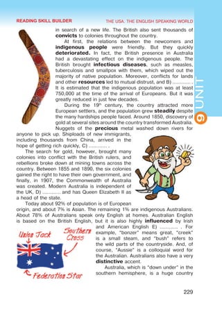 THE USA. THE ENGLISH SPEAKING WORLD
9
UNIT
229
in search of a new life. The British also sent thousands of
convicts to colonies throughout the country.
At first, the relations between the newcomers and
indigenous people were friendly. But they quickly
deteriorated. In fact, the British presence in Australia
had a devastating effect on the indigenous people. The
British brought infectious diseases, such as measles,
tuberculosis and smallpox with them, which wiped out the
majority of native population. Moreover, conflicts for lands
and other resources led to mutual distrust, and B) ………… .
It is estimated that the indigenous population was at least
750,000 at the time of the arrival of Europeans. But it was
greatly reduced in just few decades.
During the 19th
century, the country attracted more
European settlers, and the population grew steadily despite
the many hardships people faced. Around 1850, discovery of
gold at several sites around the country transformed Australia.
Nuggets of the precious metal washed down rivers for
anyone to pick up. Shiploads of new immigrants,
including thousands from China, arrived in the
hope of getting rich quickly, C) ………… .
The search for gold, however, brought many
colonies into conflict with the British rulers, and
rebellions broke down at mining towns across the
country. Between 1855 and 1890, the six colonies
gained the right to have their own government, and
finally, in 1907, the Commonwealth of Australia
was created. Modern Australia is independent of
the UK, D) ………… and has Queen Elizabeth II as
a head of the state.
Today about 92% of population is of European
origin, and about 7% is Asian. The remaining 1% are indigenous Australians.
About 78% of Australians speak only English at homes. Australian English
is based on the British English, but it is also highly influenced by Irish
and American English E)  …………  . For
example, “bonzer” means great, “creek”
is a small steam, and “bush” refers to
the wild parts of the countryside. And, of
course, “Aussie” is a colloquial word for
the Australian. Australians also have a very
distinctive accent.
Australia, which is “down under” in the
southern hemisphere, is a huge country
READING SKILL BUILDER
 