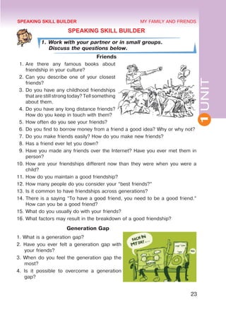 1
UNIT
23
MY FAMILY AND FRIENDS
SPEAKING SKILL BUILDER
1. Work with your partner or in small groups.
Discuss the questions below.
Friends
1.	Are there any famous books about
friendship in your culture?
2.	Can you describe one of your closest
friends?
3.	Do you have any childhood friendships
that are still strong today? Tell something
about them.
4.	Do you have any long distance friends?
How do you keep in touch with them?
5.	How often do you see your friends?
6.	Do you find to borrow money from a friend a good idea? Why or why not?
7.	Do you make friends easily? How do you make new friends?
8.	Has a friend ever let you down?
9.	Have you made any friends over the Internet? Have you ever met them in
person?
10.	How are your friendships different now than they were when you were a
child?
11.	How do you maintain a good friendship?
12.	How many people do you consider your “best friends?”
13.	Is it common to have friendships across generations?
14.	There is a saying “To have a good friend, you need to be a good friend.”
How can you be a good friend?
15.	What do you usually do with your friends?
16.	What factors may result in the breakdown of a good friendship?
Generation Gap
1. What is a generation gap?
2. Have you ever felt a generation gap with
your friends?
3. When do you feel the generation gap the
most?
4. Is it possible to overcome a generation
gap?
SPEAKING SKILL BUILDER
 