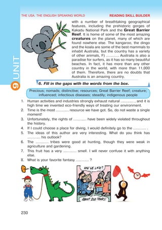 THE USA. THE ENGLISH SPEAKING WORLD
9
UNIT
230
with a number of breathtaking geographical
features, including the prehistoric gorges of
Kakadu National Park and the Great Barrier
Reef. It is home of some of the most amazing
creatures on the planet, many of which are
found nowhere else. The kangaroo, the dingo
and the koala are some of the best mammals to
inhabit Australia, but the country has a variety
of other animals, F) ………… Australia is also a
paradise for surfers, as it has so many beautiful
beaches. In fact, it has more than any other
country in the world, with more than 11,000
of them. Therefore, there are no doubts that
Australia is an amazing country.
6. Fill in the gaps with the words from the box.
Precious; nomads; distinctive; resources; Great Barrier Reef; creature;
influenced; infectious diseases; steadily; indigenous people
1.	 Human activities and industries strongly exhaust natural ………… , and it is
high time we invented eco-friendly ways of treating our environment.
2.	 Time is the most ………… resource we have got. So, do not waste a single
moment!
3.	 Unfortunately, the rights of ………… have been widely violated throughout
the history.
4.	 If I could choose a place for diving, I would definitely go to the ………… .
5.	 The ideas of this author are very interesting. What do you think has
………… his outlook?
6.	 The …………  tribes were good at hunting, though they were weak in
agriculture and gardening.
7.	 This fruit has a very ………… smell. I will never confuse it with anything
else.
8.	 What is your favorite fantasy ………… ?
READING SKILL BUILDER
 