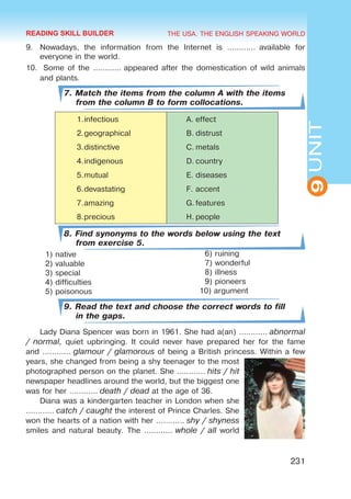 THE USA. THE ENGLISH SPEAKING WORLD
9
UNIT
231
9.	 Nowadays, the information from the Internet is …………  available for
everyone in the world.
10.	 Some of the ………… appeared after the domestication of wild animals
and plants.
7. Match the items from the column A with the items
from the column B to form collocations.
1.	
infectious A.	effect
2.	
geographical B.	distrust
3.	
distinctive C.	metals
4.	
indigenous D.	country
5.	
mutual E.	diseases
6.	
devastating F.	accent
7.	
amazing G.	features
8.	
precious H.	people
8. Find synonyms to the words below using the text
from exercise 5.
1) native
2) valuable
3) special
4) difficulties
5) poisonous
9. Read the text and choose the correct words to fill
in the gaps.
Lady Diana Spencer was born in 1961. She had a(an) ………… abnormal
/ normal, quiet upbringing. It could never have prepared her for the fame
and ………… glamour / glamorous of being a British princess. Within a few
years, she changed from being a shy teenager to the most
photographed person on the planet. She ………… hits / hit
newspaper headlines around the world, but the biggest one
was for her ………… death / dead at the age of 36.
Diana was a kindergarten teacher in London when she
………… catch / caught the interest of Prince Charles. She
won the hearts of a nation with her ………… shy / shyness
smiles and natural beauty. The ………… whole / all world
6) ruining
7) wonderful
8) illness
9) pioneers
10) argument
READING SKILL BUILDER
 