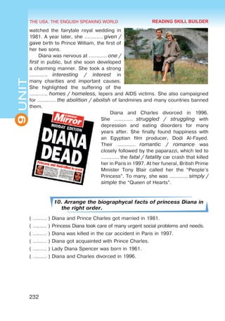 THE USA. THE ENGLISH SPEAKING WORLD
9
UNIT
232
watched the fairytale royal wedding in
1981. A year later, she ………… given /
gave birth to Prince William, the first of
her two sons.
Diana was nervous at ………… one /
first in public, but she soon developed
a charming manner. She took a strong
…………  interesting / interest in
many charities and important causes.
She highlighted the suffering of the
………… homes / homeless, lepers and AIDS victims. She also campaigned
for ………… the abolition / abolish of landmines and many countries banned
them.
Diana and Charles divorced in 1996.
She …………  struggled / struggling with
depression and eating disorders for many
years after. She finally found happiness with
an Egyptian film producer, Dodi Al-Fayed.
Their …………  romantic / romance was
closely followed by the paparazzi, which led to
………… the fatal / fatality car crash that killed
her in Paris in 1997. At her funeral, British Prime
Minister Tony Blair called her the “People’s
Princess”. To many, she was ………… simply /
simple the “Queen of Hearts”.
10. Arrange the biographycal facts of princess Diana in
the right order.
( ……… ) Diana and Prince Charles got married in 1981.
( ……… ) Princess Diana took care of many urgent social problems and needs.
( ……… ) Diana was killed in the car accident in Paris in 1997.
( ……… ) Diana got acquainted with Prince Charles.
( ……… ) Lady Diana Spencer was born in 1961.
( ……… ) Diana and Charles divorced in 1996.
READING SKILL BUILDER
 